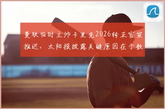 曼联临时主帅卡里克2026转正官宣推迟，太阳报披露关键原因在于教练组内部讨论未结束