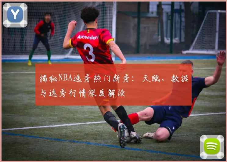 揭秘NBA选秀热门新秀：天赋、数据与选秀行情深度解读