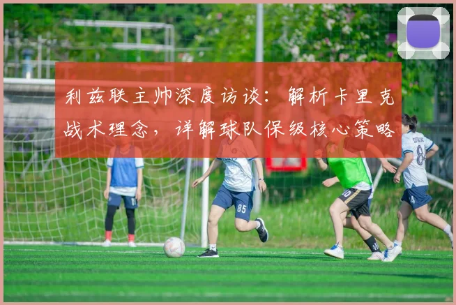 利兹联主帅深度访谈：解析卡里克战术理念，详解球队保级核心策略与前景