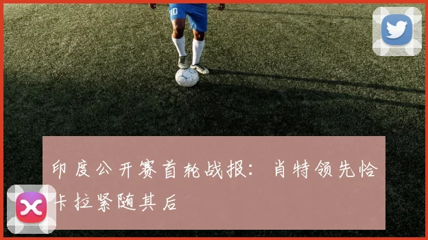 印度公开赛首轮战报：肖特领先恰卡拉紧随其后