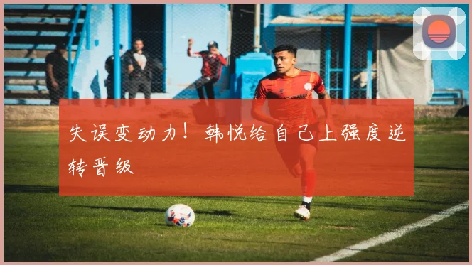失误变动力！韩悦给自己上强度逆转晋级