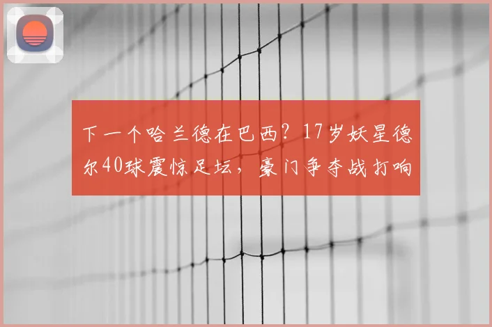 下一个哈兰德在巴西？17岁妖星德尔40球震惊足坛，豪门争夺战打响