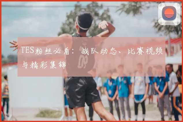TES粉丝必看：战队动态、比赛视频与精彩集锦