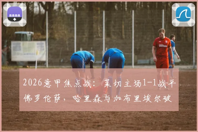 2026意甲焦点战：莱切主场1-1战平佛罗伦萨，哈里森与加布里埃尔破门，赛后战术复盘与积分榜影响解析